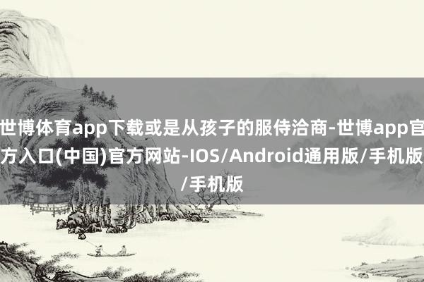 世博体育app下载或是从孩子的服侍洽商-世博app官方入口(中国)官方网站-IOS/Android通用版/手机版