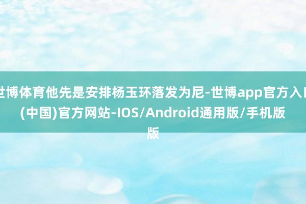 世博体育他先是安排杨玉环落发为尼-世博app官方入口(中国)官方网站-IOS/Android通用版/手机版