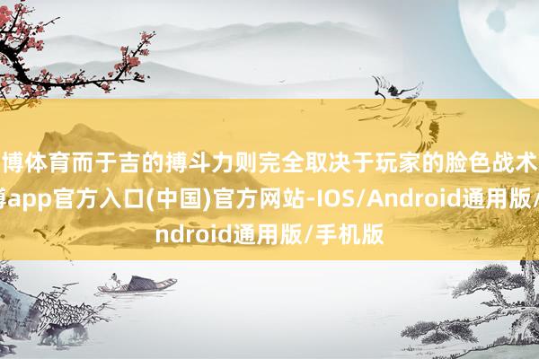 世博体育而于吉的搏斗力则完全取决于玩家的脸色战术水平-世博app官方入口(中国)官方网站-IOS/Android通用版/手机版