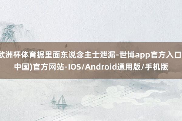 欧洲杯体育据里面东说念主士泄漏-世博app官方入口(中国)官方网站-IOS/Android通用版/手机版