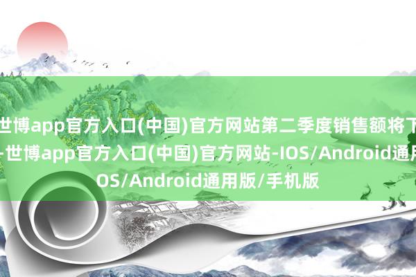 世博app官方入口(中国)官方网站第二季度销售额将下降4%至6%-世博app官方入口(中国)官方网站-IOS/Android通用版/手机版