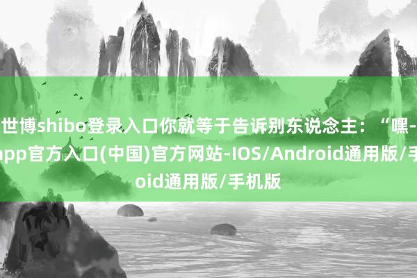 世博shibo登录入口你就等于告诉别东说念主：“嘿-世博app官方入口(中国)官方网站-IOS/Android通用版/手机版