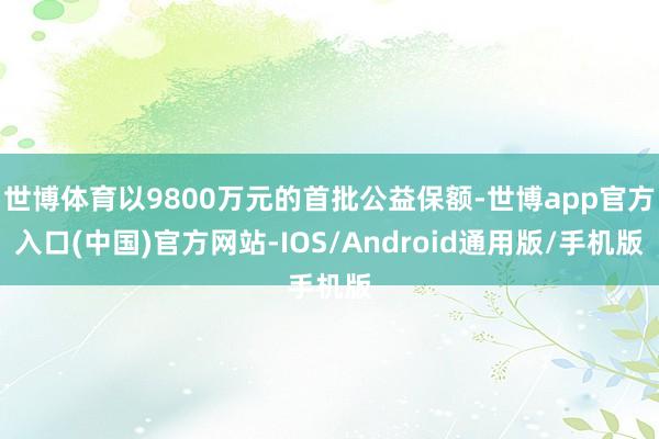 世博体育以9800万元的首批公益保额-世博app官方入口(中国)官方网站-IOS/Android通用版/手机版