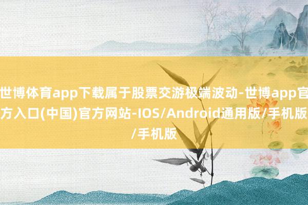 世博体育app下载属于股票交游极端波动-世博app官方入口(中国)官方网站-IOS/Android通用版/手机版