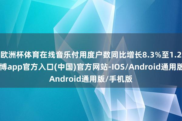 欧洲杯体育在线音乐付用度户数同比增长8.3%至1.229亿-世博app官方入口(中国)官方网站-IOS/Android通用版/手机版