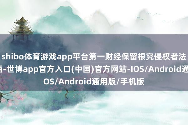 shibo体育游戏app平台第一财经保留根究侵权者法律职守的权柄-世博app官方入口(中国)官方网站-IOS/Android通用版/手机版