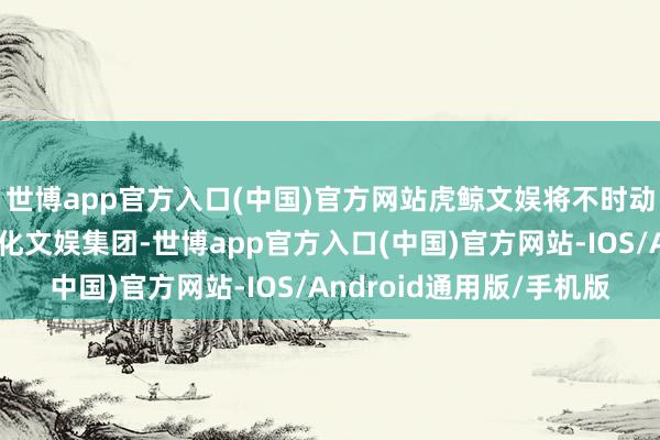 世博app官方入口(中国)官方网站虎鲸文娱将不时动作阿里巴巴旗下的文化文娱集团-世博app官方入口(中国)官方网站-IOS/Android通用版/手机版