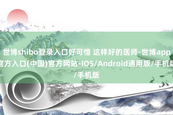 世博shibo登录入口好可惜 这样好的医师-世博app官方入口(中国)官方网站-IOS/Android通用版/手机版