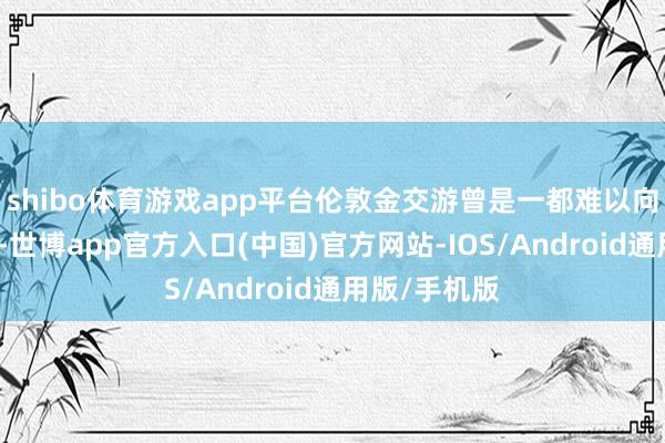 shibo体育游戏app平台伦敦金交游曾是一都难以向上的高门槛-世博app官方入口(中国)官方网站-IOS/Android通用版/手机版