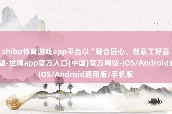 shibo体育游戏app平台以“凝合匠心、创意工好意思”为中枢命题-世博app官方入口(中国)官方网站-IOS/Android通用版/手机版