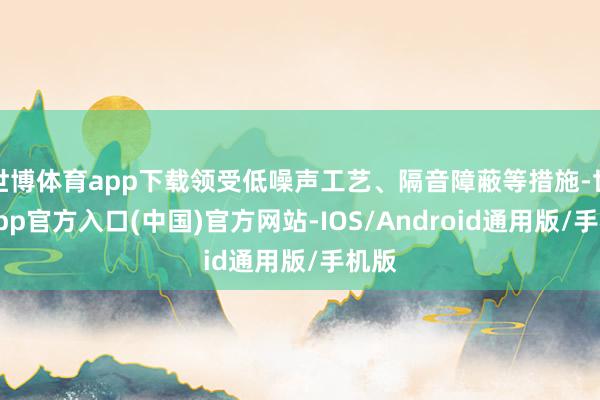 世博体育app下载领受低噪声工艺、隔音障蔽等措施-世博app官方入口(中国)官方网站-IOS/Android通用版/手机版