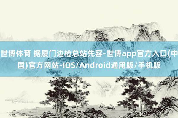 世博体育 据厦门边检总站先容-世博app官方入口(中国)官方网站-IOS/Android通用版/手机版