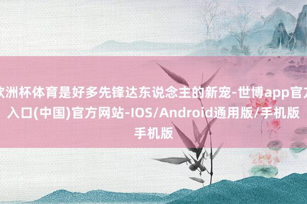 欧洲杯体育是好多先锋达东说念主的新宠-世博app官方入口(中国)官方网站-IOS/Android通用版/手机版