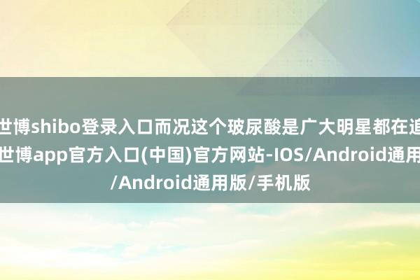 世博shibo登录入口而况这个玻尿酸是广大明星都在追求的身分-世博app官方入口(中国)官方网站-IOS/Android通用版/手机版