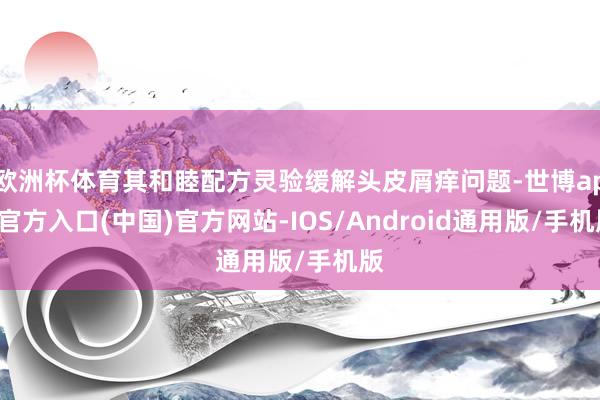 欧洲杯体育其和睦配方灵验缓解头皮屑痒问题-世博app官方入口(中国)官方网站-IOS/Android通用版/手机版