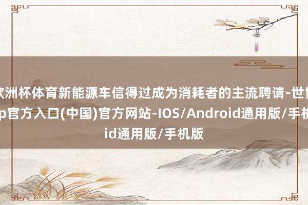 欧洲杯体育新能源车信得过成为消耗者的主流聘请-世博app官方入口(中国)官方网站-IOS/Android通用版/手机版