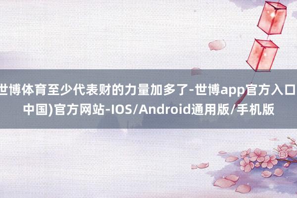 世博体育至少代表财的力量加多了-世博app官方入口(中国)官方网站-IOS/Android通用版/手机版