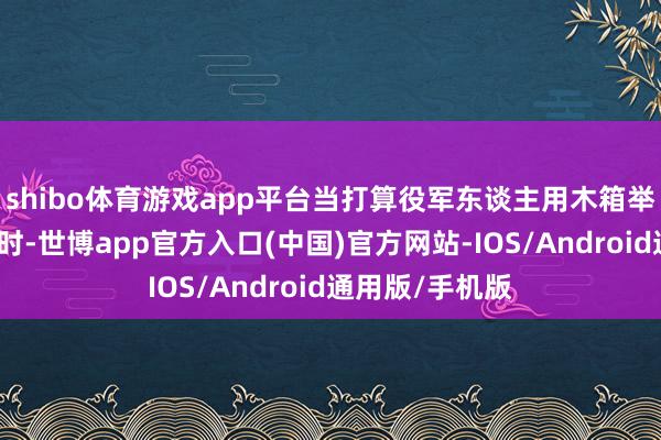 shibo体育游戏app平台当打算役军东谈主用木箱举行简朴的婚典时-世博app官方入口(中国)官方网站-IOS/Android通用版/手机版