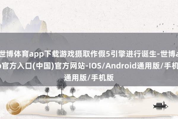 世博体育app下载游戏摄取作假5引擎进行诞生-世博app官方入口(中国)官方网站-IOS/Android通用版/手机版