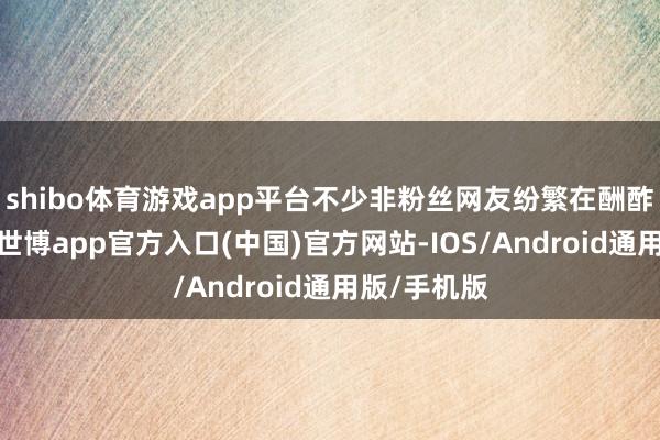 shibo体育游戏app平台不少非粉丝网友纷繁在酬酢平台吐槽-世博app官方入口(中国)官方网站-IOS/Android通用版/手机版