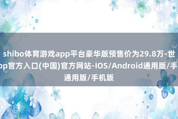 shibo体育游戏app平台豪华版预售价为29.8万-世博app官方入口(中国)官方网站-IOS/Android通用版/手机版