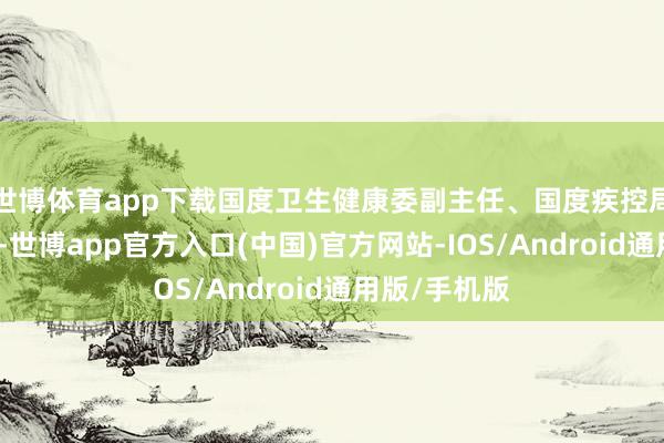 世博体育app下载国度卫生健康委副主任、国度疾控局局长沈洪兵-世博app官方入口(中国)官方网站-IOS/Android通用版/手机版
