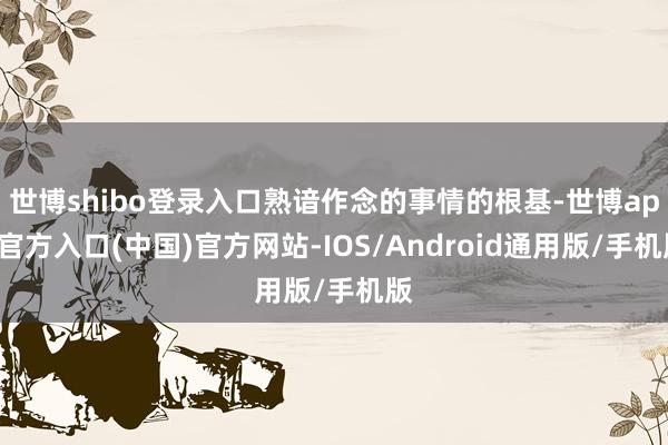 世博shibo登录入口熟谙作念的事情的根基-世博app官方入口(中国)官方网站-IOS/Android通用版/手机版