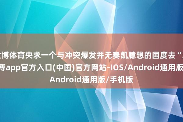 世博体育央求一个与冲突爆发并无奏凯臆想的国度去“劝和”-世博app官方入口(中国)官方网站-IOS/Android通用版/手机版