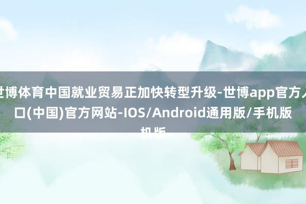 世博体育中国就业贸易正加快转型升级-世博app官方入口(中国)官方网站-IOS/Android通用版/手机版