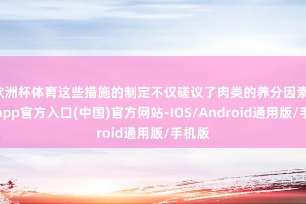欧洲杯体育这些措施的制定不仅磋议了肉类的养分因素-世博app官方入口(中国)官方网站-IOS/Android通用版/手机版