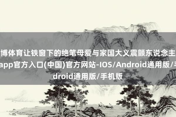 世博体育让铁窗下的绝笔母爱与家国大义震颤东说念主心-世博app官方入口(中国)官方网站-IOS/Android通用版/手机版