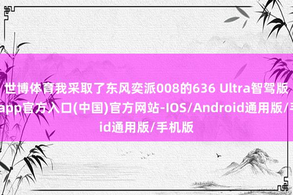 世博体育我采取了东风奕派008的636 Ultra智驾版-世博app官方入口(中国)官方网站-IOS/Android通用版/手机版