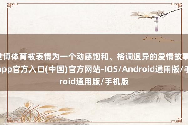 世博体育被表情为一个动感饱和、格调迥异的爱情故事-世博app官方入口(中国)官方网站-IOS/Android通用版/手机版