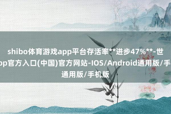 shibo体育游戏app平台存活率**进步47%**-世博app官方入口(中国)官方网站-IOS/Android通用版/手机版