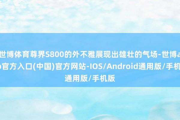 世博体育尊界S800的外不雅展现出雄壮的气场-世博app官方入口(中国)官方网站-IOS/Android通用版/手机版