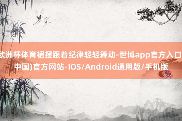 欧洲杯体育裙摆跟着纪律轻轻舞动-世博app官方入口(中国)官方网站-IOS/Android通用版/手机版