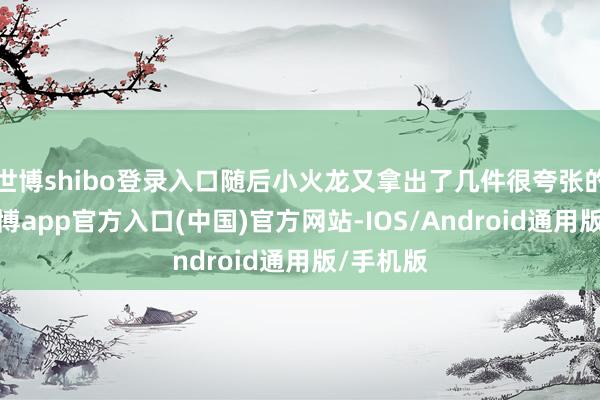 世博shibo登录入口随后小火龙又拿出了几件很夸张的穿着-世博app官方入口(中国)官方网站-IOS/Android通用版/手机版