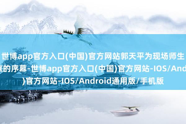 世博app官方入口(中国)官方网站郭天平为现场师生揭开了这场红色之旅的序幕-世博app官方入口(中国)官方网站-IOS/Android通用版/手机版