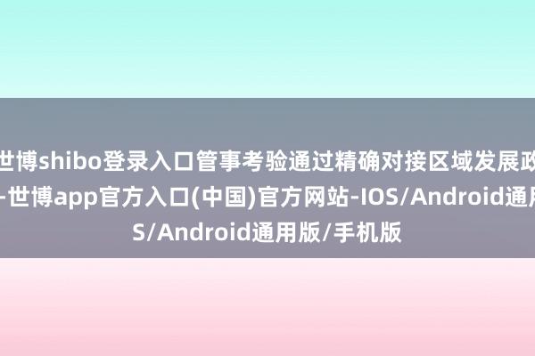 世博shibo登录入口管事考验通过精确对接区域发展政策中枢需求-世博app官方入口(中国)官方网站-IOS/Android通用版/手机版