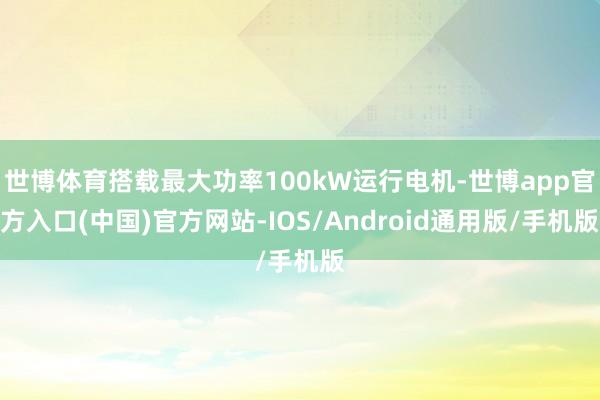 世博体育搭载最大功率100kW运行电机-世博app官方入口(中国)官方网站-IOS/Android通用版/手机版
