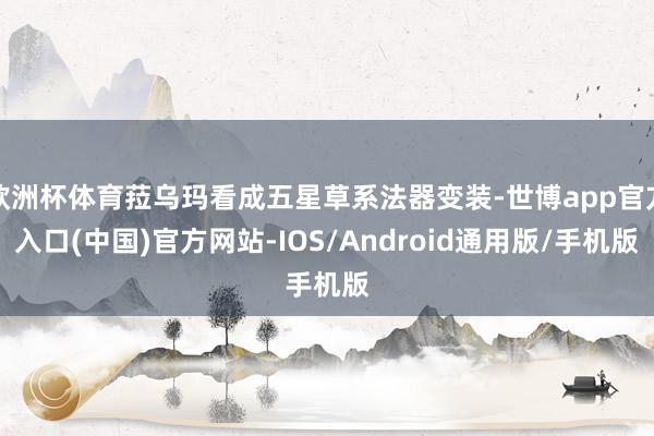 欧洲杯体育菈乌玛看成五星草系法器变装-世博app官方入口(中国)官方网站-IOS/Android通用版/手机版