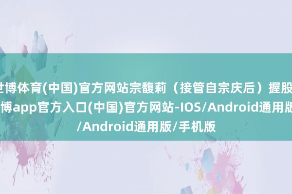 世博体育(中国)官方网站宗馥莉（接管自宗庆后）握股29.4%-世博app官方入口(中国)官方网站-IOS/Android通用版/手机版