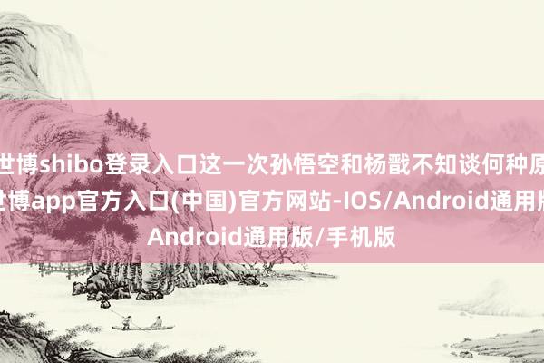 世博shibo登录入口这一次孙悟空和杨戬不知谈何种原因碰面-世博app官方入口(中国)官方网站-IOS/Android通用版/手机版