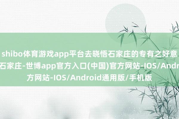 shibo体育游戏app平台去晓悟石家庄的专有之好意思吧！要是你来到石家庄-世博app官方入口(中国)官方网站-IOS/Android通用版/手机版
