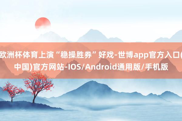 欧洲杯体育上演“稳操胜券”好戏-世博app官方入口(中国)官方网站-IOS/Android通用版/手机版