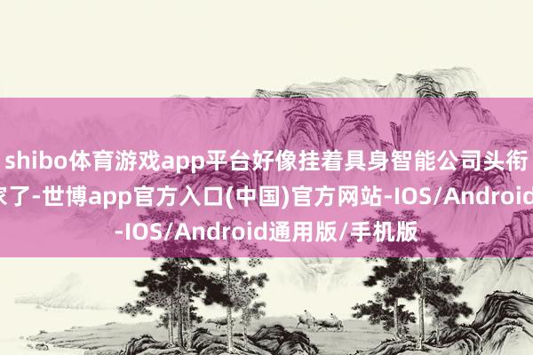 shibo体育游戏app平台好像挂着具身智能公司头衔个公司就有几家了-世博app官方入口(中国)官方网站-IOS/Android通用版/手机版