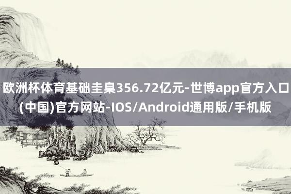 欧洲杯体育基础圭臬356.72亿元-世博app官方入口(中国)官方网站-IOS/Android通用版/手机版