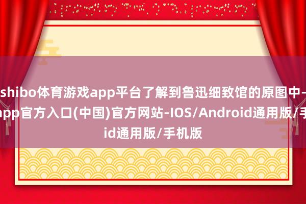 shibo体育游戏app平台了解到鲁迅细致馆的原图中-世博app官方入口(中国)官方网站-IOS/Android通用版/手机版