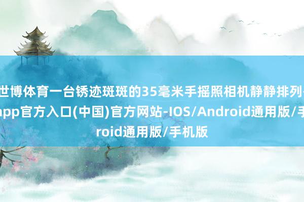 世博体育一台锈迹斑斑的35毫米手摇照相机静静排列-世博app官方入口(中国)官方网站-IOS/Android通用版/手机版