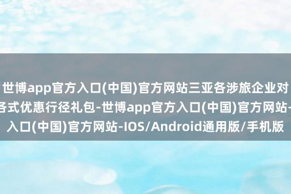世博app官方入口(中国)官方网站三亚各涉旅企业对丽江市民搭客推出了各式优惠行径礼包-世博app官方入口(中国)官方网站-IOS/Android通用版/手机版
